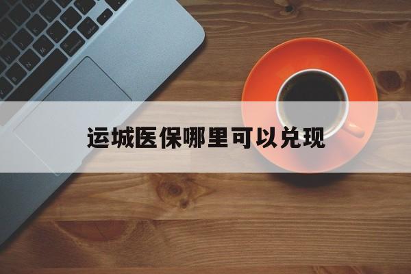 浮梁最新运城医保哪里可以兑现方法分析(最方便真实的浮梁运城医保局在哪里方法)